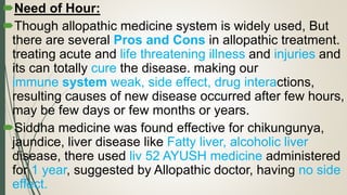Need of Hour:
Though allopathic medicine system is widely used, But
there are several Pros and Cons in allopathic treatment.
treating acute and life threatening illness and injuries and
its can totally cure the disease. making our
immune system weak, side effect, drug interactions,
resulting causes of new disease occurred after few hours,
may be few days or few months or years.
Siddha medicine was found effective for chikungunya,
jaundice, liver disease like Fatty liver, alcoholic liver
disease, there used liv 52 AYUSH medicine administered
for 1 year, suggested by Allopathic doctor, having no side
effect.
 