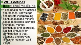 WHO defines
traditional medicine
“ The health care practices
approaches, knowledge
and beliefs incorporating
plant, animal and mineral-
based medicines, spiritual
therapies, manual
techniques and exercises,
applied singularly or
combination to treat,
diagnose and prevent
illness or maintain well
being”
 
