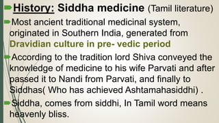 History: Siddha medicine (Tamil literature)
Most ancient traditional medicinal system,
originated in Southern India, generated from
Dravidian culture in pre- vedic period
According to the tradition lord Shiva conveyed the
knowledge of medicine to his wife Parvati and after
passed it to Nandi from Parvati, and finally to
Siddhas( Who has achieved Ashtamahasiddhi) .
Siddha, comes from siddhi, In Tamil word means
heavenly bliss.
 