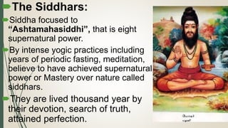 .
The Siddhars:
Siddha focused to
“Ashtamahasiddhi”, that is eight
supernatural power.
By intense yogic practices including
years of periodic fasting, meditation,
believe to have achieved supernatural
power or Mastery over nature called
siddhars.
They are lived thousand year by
their devotion, search of truth,
attained perfection.
 
