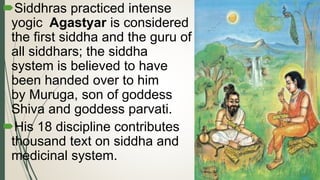 Siddhras practiced intense
yogic Agastyar is considered
the first siddha and the guru of
all siddhars; the siddha
system is believed to have
been handed over to him
by Muruga, son of goddess
Shiva and goddess parvati.
His 18 discipline contributes
thousand text on siddha and
medicinal system.
 
