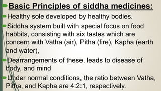 Basic Principles of siddha medicines:
Healthy sole developed by healthy bodies.
Siddha system built with special focus on food
habbits, consisting with six tastes which are
concern with Vatha (air), Pitha (fire), Kapha (earth
and water),
Dearrangements of these, leads to disease of
body, and mind
Under normal conditions, the ratio between Vatha,
Pitha, and Kapha are 4:2:1, respectively.
 