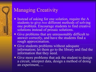 Managing Creativity
♦ Instead of asking for one solution, require the A
  students to give two different methods of solving
  one problem. Encourage students to find creative
  solutions instead of prosaic solutions.
♦ Give problems that are unreasonably difficult to
  answer correctly, and have the students find a
  rough approximation.
♦ Give students problems without adequate
  information; let them go to the library and find the
  information that they need.
♦ Give more problems that ask the student to design
  a circuit, interpret data, design a method of doing
  an experiment, ...
 