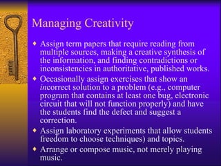 Managing Creativity
♦ Assign term papers that require reading from
  multiple sources, making a creative synthesis of
  the information, and finding contradictions or
  inconsistencies in authoritative, published works.
♦ Occasionally assign exercises that show an
  incorrect solution to a problem (e.g., computer
  program that contains at least one bug, electronic
  circuit that will not function properly) and have
  the students find the defect and suggest a
  correction.
♦ Assign laboratory experiments that allow students
  freedom to choose techniques) and topics.
♦ Arrange or compose music, not merely playing
  music.
 