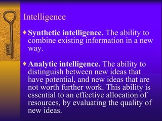 Intelligence
♦ Synthetic intelligence. The ability to
 combine existing information in a new
 way.
♦ Analytic intelligence. The ability to
 distinguish between new ideas that
 have potential, and new ideas that are
 not worth further work. This ability is
 essential to an effective allocation of
 resources, by evaluating the quality of
 new ideas.
 
