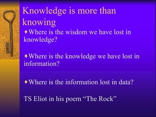 Knowledge is more than
knowing
♦Where is the wisdom we have lost in
knowledge?

♦Where is the knowledge we have lost in
information?

♦Where is the information lost in data?

TS Eliot in his poem “The Rock”
 
