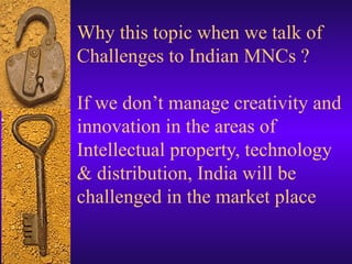 Why this topic when we talk of
Challenges to Indian MNCs ?

If we don’t manage creativity and
innovation in the areas of
Intellectual property, technology
& distribution, India will be
challenged in the market place
 