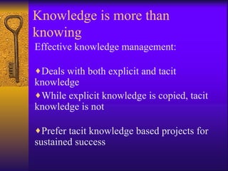 Knowledge is more than
knowing
Effective knowledge management:

♦Deals with both explicit and tacit
knowledge
♦While explicit knowledge is copied, tacit
knowledge is not

♦Prefer tacit knowledge based projects for
sustained success
 