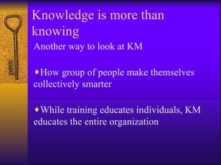 Knowledge is more than
knowing
Another way to look at KM

♦How group of people make themselves
collectively smarter

♦While training educates individuals, KM
educates the entire organization
 