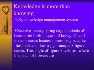 Knowledge is more than
knowing
Early knowledge management system

♦Beehive - every spring day, hundreds of
bees sortie forth in quest of honey. One of
the emissaries locates a promising patc, he
flies back and does a jig – unique 8 figure
dance. This angle of figure 8 tells rest where
the patch of flowers are
 