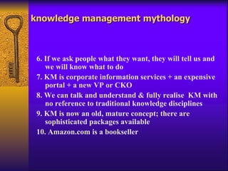knowledge management mythology



 6. If we ask people what they want, they will tell us and
    we will know what to do
 7. KM is corporate information services + an expensive
    portal + a new VP or CKO
 8. We can talk and understand & fully realise KM with
    no reference to traditional knowledge disciplines
 9. KM is now an old, mature concept; there are
    sophisticated packages available
 10. Amazon.com is a bookseller
 
