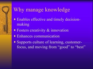 Why manage knowledge
♦ Enables effective and timely decision-
  making
♦ Fosters creativity & innovation
♦ Enhances communication
♦ Supports culture of learning, customer-
  focus, and moving from “good” to “best”
 