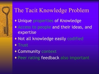 The Tacit Knowledge Problem
♦ Unique properties of Knowledge
♦ Access to people and their ideas, and
  expertise
♦ Not all knowledge easily codified
♦ Trust
♦ Community context
♦ Peer rating feedback also important
 