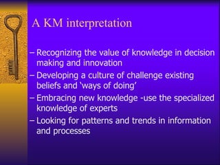 A KM interpretation

– Recognizing the value of knowledge in decision
  making and innovation
– Developing a culture of challenge existing
  beliefs and ‘ways of doing’
– Embracing new knowledge -use the specialized
  knowledge of experts
– Looking for patterns and trends in information
  and processes
 