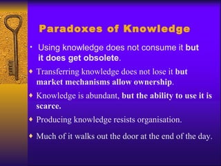Paradoxes of Knowledge
• Using knowledge does not consume it but
  it does get obsolete.
♦ Transferring knowledge does not lose it but
  market mechanisms allow ownership.
♦ Knowledge is abundant, but the ability to use it is
  scarce.
♦ Producing knowledge resists organisation.

♦ Much of it walks out the door at the end of the day.
 