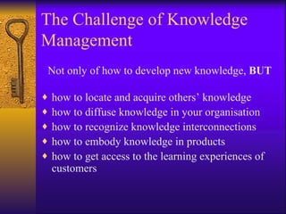 The Challenge of Knowledge
Management
Not only of how to develop new knowledge, BUT

♦   how to locate and acquire others’ knowledge
♦   how to diffuse knowledge in your organisation
♦   how to recognize knowledge interconnections
♦   how to embody knowledge in products
♦   how to get access to the learning experiences of
    customers
 