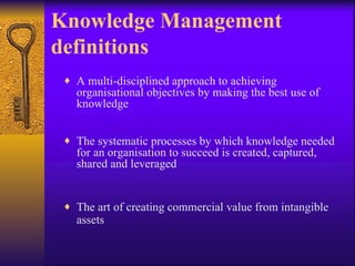 Knowledge Management
definitions
 ♦ A multi-disciplined approach to achieving
   organisational objectives by making the best use of
   knowledge


 ♦ The systematic processes by which knowledge needed
   for an organisation to succeed is created, captured,
   shared and leveraged


 ♦ The art of creating commercial value from intangible
   assets
 