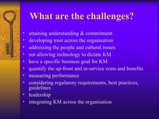 What are the challenges?
• attaining understanding & commitment
• developing trust across the organisation
• addressing the people and cultural issues
• not allowing technology to dictate KM
• have a specific business goal for KM
• quantify the up-front and in-service costs and benefits
• measuring performance
• considering regulatory requirements, best practices,
  guidelines
• leadership
• integrating KM across the organisation
 