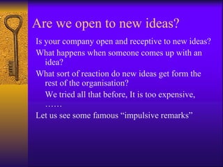 Are we open to new ideas?
Is your company open and receptive to new ideas?
What happens when someone comes up with an
   idea?
What sort of reaction do new ideas get form the
   rest of the organisation?
   We tried all that before, It is too expensive,
   ……
Let us see some famous “impulsive remarks”
 