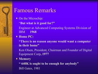 Famous Remarks
♦ On the Microchip:
  “But what is it good for?”
  Engineer at Advanced Computing Systems Division of
  IBM      1968
♦ Home PC:
  “There is no reason anyone would want a computer
  in their home”
  Ken Olsen, President, Chairman and Founder of Digital
  Equipment Corp, 1977
♦ Memory
  “ 640K is ought to be enough for anybody”
  Bill Gates, 1981
 