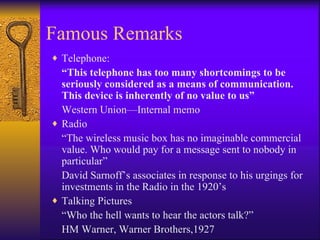 Famous Remarks
♦ Telephone:
  “This telephone has too many shortcomings to be
  seriously considered as a means of communication.
  This device is inherently of no value to us”
  Western Union—Internal memo
♦ Radio
  “The wireless music box has no imaginable commercial
  value. Who would pay for a message sent to nobody in
  particular”
  David Sarnoff’s associates in response to his urgings for
  investments in the Radio in the 1920’s
♦ Talking Pictures
  “Who the hell wants to hear the actors talk?”
  HM Warner, Warner Brothers,1927
 