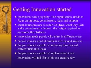 Getting Innovation started
♦ Innovation is like juggling. The organisation needs to
    focus on purpose, commitment, ideas and support
♦   Most companies are not short of ideas. What they lack
    is the commitment of others, the weight required to
    overcome the obstacles
♦   Innovation needs people who think in different ways
♦   People who are good at problem solving and analysis
♦   People who are capable of following hunches and
    convert them into ideas
♦   People who are capable of implementing them
    Innovation will fail if it is left to a creative few
 
