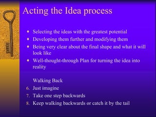 Acting the Idea process

♦ Selecting the ideas with the greatest potential
♦ Developing them further and modifying them
♦ Being very clear about the final shape and what it will
  look like
♦ Well-thought-through Plan for turning the idea into
  reality

   Walking Back
6. Just imagine
7. Take one step backwards
8. Keep walking backwards or catch it by the tail
 