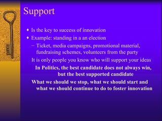 Support
♦ Is the key to success of innovation
♦ Example: standing in a an election
  – Ticket, media campaigns, promotional material,
     fundraising schemes, volunteers from the party
  It is only people you know who will support your ideas
    In Politics, the best candidate does not always win,
               but the best supported candidate
  What we should we stop, what we should start and
     what we should continue to do to foster innovation
 