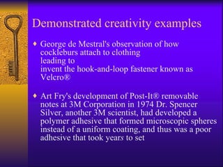 Demonstrated creativity examples
♦ George de Mestral's observation of how
  cockleburs attach to clothing
  leading to
  invent the hook-and-loop fastener known as
  Velcro®

♦ Art Fry's development of Post-It® removable
  notes at 3M Corporation in 1974 Dr. Spencer
  Silver, another 3M scientist, had developed a
  polymer adhesive that formed microscopic spheres
  instead of a uniform coating, and thus was a poor
  adhesive that took years to set
 