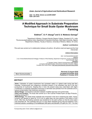 _____________________________________________________________________________________________________
*Corresponding author: Email: siddhant.ani@gmail.com;
Asian Journal of Agricultural and Horticultural Research
2(2): 1-5, 2018; Article no.AJAHR.44907
ISSN: 2581-4478
A Modified Approach in Substrate Preparation
Technique for Small Scale Oyster Mushroom
Farming
Siddhant1*
, O. P. Ukaogo2
and S. S. Walakulu Gamage3
1
Department of Botany, Durgesh Nandini Degree College, Faizabad (U.P.), India.
2
Environmental/Analytical Units, Department of Industrial Chemistry, Abia State University, Nigeria.
3
Department of Botany, Faculty of Science, University of Ruhana, Matara, Sri Lanka.
Authors’ contributions
This work was carried out in collaboration between all authors. All authors read and approved the final
manuscript.
Article Information
DOI: 10.9734/AJAHR/2018/44907
Editor(s):
(1) Dr. Ahmed Medhat Mohamed Al-Naggar, Professor of Plant Breeding, Department of Agronomy, Faculty of Agriculture,
Cairo University, Egypt.
Reviewers:
(1) Tajudeen Yahaya, Federal University Birnin Kebbi, Nigeria.
(2) Teodoro Bernabé-González, Autonomous University of Guerrero, Mexico.
Complete Peer review History: http://www.sciencedomain.org/review-history/26942
Received 13 August 2018
Accepted 26 October 2018
Published 31 October 2018
ABSTRACT
Aims: Cultivation of oyster mushrooms has increased vastly in a global scale during last few
decades. Contaminants and indigenous microflora present in the substrate may led to the low
productivity of mushrooms. Keeping this in mind, the present study was under-taken with slight
modification in substrate preparation technique to eliminate dust particles from the substrate and to
assure contamination free mushroom production.
Study Design: Comparative evaluation between modified approach and control beds.
Place and Duration: The study was carried out in Shri Laxman Prasad Pyare Lal Agro Products,
Ayodhya during 2017.
Methodology: The wheat straw substrate was immersed in the drum containing tap water, mixing
properly and allowed to stand for 10-15 min to settle down the dust particle in the bottom of the
drum. After that, the floating substrate was transferred to the slant surface so that the extra water
was decanted off. This substrate was put in to the steam sterilised gunny bag and steeped in the
chemical solution consisting of Formaldehyde (500 ppm) and Bovistin (75 ppm) for 18 h. For the
Short Communication
 