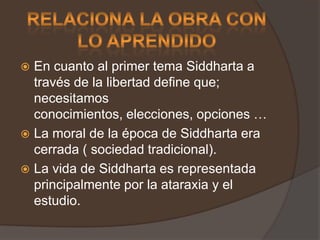 RELACIONA LA OBRA CON LO APRENDIDOEn cuanto al primer tema Siddharta a través de la libertad define que; necesitamos conocimientos, elecciones, opciones … La moral de la época de Siddharta era cerrada ( sociedad tradicional).La vida de Siddharta es representada principalmente por la ataraxia y el estudio.