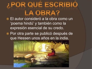 ¿Por qué escribió la obra?El autor consideró a la obra como un ‘poema hindú’ y también como la expresión esencial de su credo.Por otra parte se publicó después de que Hessen unos años en la india.