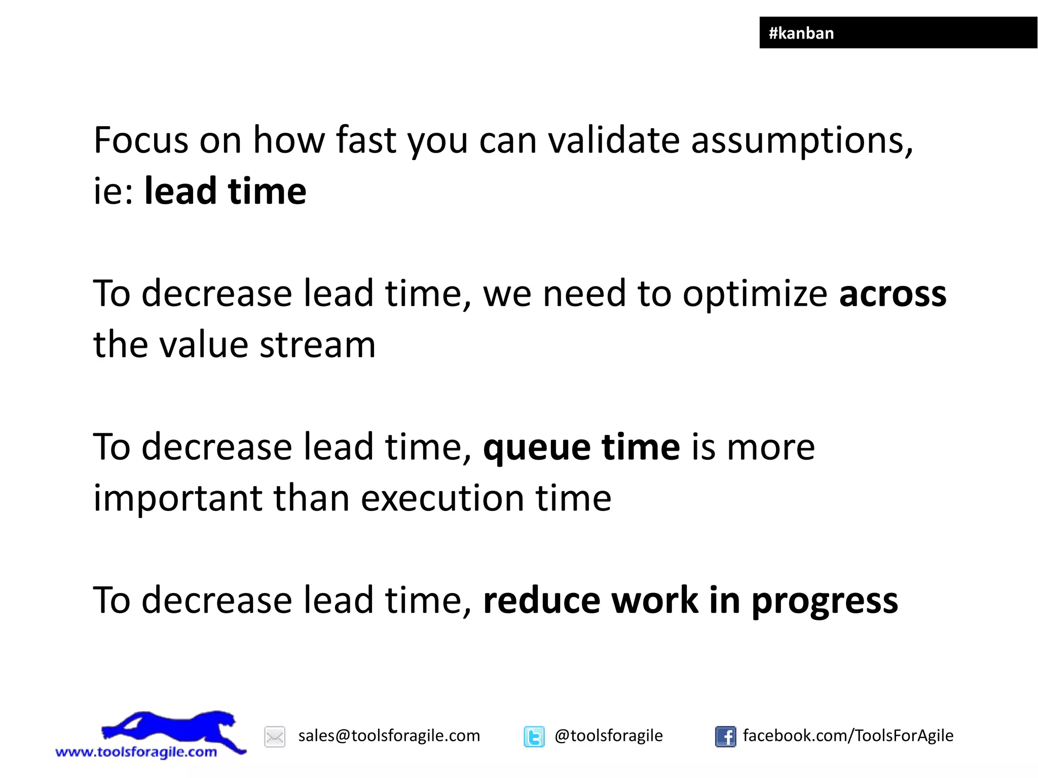 #kanban




Focus on how fast you can validate assumptions,
ie: lead time

To decrease lead time, we need to optimize across
the value stream

To decrease lead time, queue time is more
important than execution time

To decrease lead time, reduce work in progress


           sales@toolsforagile.com   @toolsforagile   facebook.com/ToolsForAgile
 