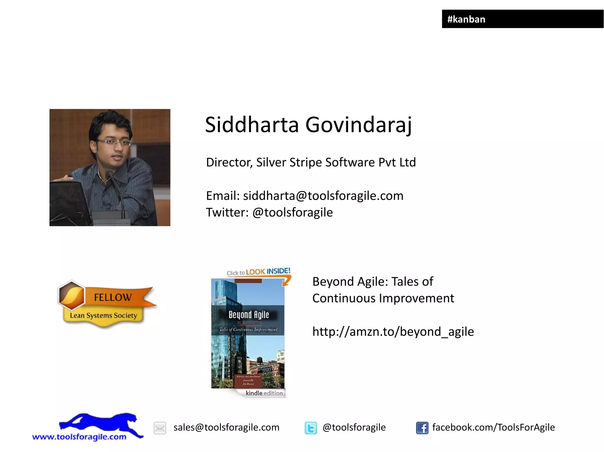 #kanban




      Siddharta Govindaraj
       Director, Silver Stripe Software Pvt Ltd

       Email: siddharta@toolsforagile.com
       Twitter: @toolsforagile




                           Beyond Agile: Tales of
                           Continuous Improvement

                           http://amzn.to/beyond_agile




sales@toolsforagile.com      @toolsforagile       facebook.com/ToolsForAgile
 