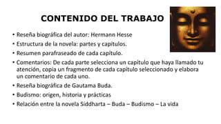 CONTENIDO DEL TRABAJO 
• Reseña biográfica del autor: Hermann Hesse 
• Estructura de la novela: partes y capítulos. 
• Resumen parafraseado de cada capítulo. 
• Comentarios: De cada parte selecciona un capítulo que haya llamado tu 
atención, copia un fragmento de cada capítulo seleccionado y elabora 
un comentario de cada uno. 
• Reseña biográfica de Gautama Buda. 
• Budismo: origen, historia y prácticas 
• Relación entre la novela Siddharta – Buda – Budismo – La vida 
 