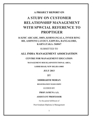 1
A PROJECT REPORT ON
A STUDY ON CUSTOMER
RELATIONSHIP MANAGEMENT
WITH SPWCIAL REFERENCE TO
PROPTIGER
16 KMC ARCADE, 100Ft, KORMANGALA, INNER RING
RD, ASHWINI LAYOUT, EJIPURA, BANGALORE,
KARNATAKA- 560047
SUBMITTED TO
ALL INDIA MANAGEMENT ASSOCIASTION
CENTRE FOR MANAGEMENT EDUCATION
MANAGEMENT HOUSE,14INSTITUTIONAL AREA,
LODHI ROAD, NEW DELHI-110003
JULY 2013
BY
SIDDHARTH MOHAN
REGISTRATION NO.B11120293
GUIDED BY
PROF JAMUNA A.S.
ASSISTANT PROFESSOR
For the partial fulfillment of
Post Graduate Diploma in Management
 