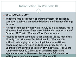 Introduction To Window 10
 What is Windows 10?
 Windows 10 is a Microsoft operating system for personal
computers, tablets, embedded devices and internet of things
devices.
 Microsoft released Windows 10 in July 2015 as a follow-up to
Windows 8. Windows 10 has an official end of support date of
October, 2025, with Windows 11 as it's successor.
 Anyone adopting Windows 10 can upgrade legacy machines
directly from Windows 7 or Windows 8 to Windows 10
without re-imaging or performing intrusive and time-
consuming system wipes and upgrade procedures. To
upgrade from a previous version of Windows 10, IT or users
run the Windows 10 OS installer, which transfers any
applications and software on the previous OS, as well as
settings and preferences over to Windows 10.
 