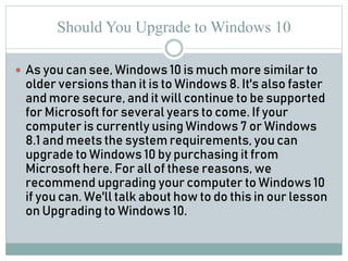 Should You Upgrade to Windows 10
 As you can see, Windows 10 is much more similar to
older versions than it is to Windows 8. It's also faster
and more secure, and it will continue to be supported
for Microsoft for several years to come. If your
computer is currently using Windows 7 or Windows
8.1 and meets the system requirements, you can
upgrade to Windows 10 by purchasing it from
Microsoft here. For all of these reasons, we
recommend upgrading your computer to Windows 10
if you can. We'll talk about how to do this in our lesson
on Upgrading to Windows 10.
 