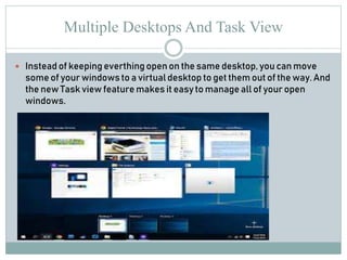 Multiple Desktops And Task View
 Instead of keeping everthing open on the same desktop, you can move
some of your windows to a virtual desktop to get them out of the way. And
the new Task view feature makes it easy to manage all of your open
windows.
 