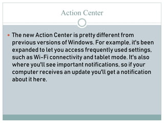 Action Center
 The new Action Center is pretty different from
previous versions of Windows. For example, it's been
expanded to let you access frequently used settings,
such as Wi-Fi connectivity and tablet mode. It's also
where you'll see important notifications, so if your
computer receives an update you'll get a notification
about it here.
 