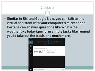 Cortana
 Similar to Siri and Google Now, you can talk to this
virtual assistant with your computer’s microphone.
Cortana can answer questions like What’s the
weather like today?,perform simple tasks like remind
you to take out the trash, and much more.
 