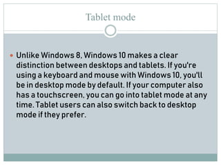 Tablet mode
 Unlike Windows 8, Windows 10 makes a clear
distinction between desktops and tablets. If you're
using a keyboard and mouse with Windows 10, you'll
be in desktop mode by default. If your computer also
has a touchscreen, you can go into tablet mode at any
time. Tablet users can also switch back to desktop
mode if they prefer.
 