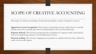 SCOPE OF CREATIVE ACCOUNTING
The scope of creative accounting is broad and can include a variety of practices, such as:
Aggressive revenue recognition: This involves recognizing revenue earlier than it is actually
earned, such as by counting sales that are still pending or have not been delivered.
Expense deferral: This involves postponing the recognition of expenses until a later period,
such as by capitalizing expenses or recording them as assets.
Channel stuffing: This involves shipping more products to retailers than they have ordered in
order to boost sales figures.
 