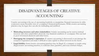 DISADVANTAGES OF CREATIVE
ACCOUNTING
Creative accounting is the use of accounting loopholes to manipulate financial statements in order
to present a more favorable view of a company's financial performance. While creative accounting
practices may be legal, they can also be misleading and unethical
• Misleading investors and other stakeholders: Creative accounting can be used to mislead
investors and other stakeholders about the true financial condition of a company. This can lead
to poor investment decisions and other losses.
• Damaging the company's reputation: If creative accounting is discovered, it can damage the
company's reputation and make it difficult to raise capital or attract investors in the future.
• Legal liability: Some creative accounting practices may be illegal. If a company is caught using
illegal creative accounting practices, it could face fines, penalties, and even criminal charges.
 