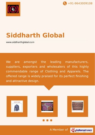+91-9643009108
A Member of
Siddharth Global
www.siddharthglobal.co.in
We are amongst the leading manufacturers,
suppliers, exporters and wholesalers of this highly
commendable range of Clothing and Apparels. The
oﬀered range is widely praised for its perfect ﬁnishing
and attractive design.
 