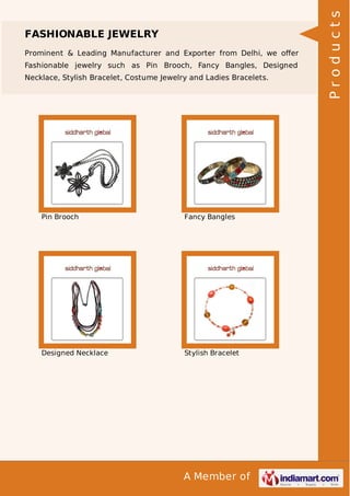 A Member of
FASHIONABLE JEWELRY
Prominent & Leading Manufacturer and Exporter from Delhi, we oﬀer
Fashionable jewelry such as Pin Brooch, Fancy Bangles, Designed
Necklace, Stylish Bracelet, Costume Jewelry and Ladies Bracelets.
Pin Brooch Fancy Bangles
Designed Necklace Stylish Bracelet
Products
 