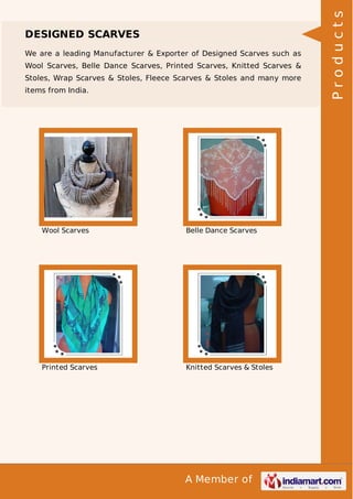 A Member of
DESIGNED SCARVES
We are a leading Manufacturer & Exporter of Designed Scarves such as
Wool Scarves, Belle Dance Scarves, Printed Scarves, Knitted Scarves &
Stoles, Wrap Scarves & Stoles, Fleece Scarves & Stoles and many more
items from India.
Wool Scarves Belle Dance Scarves
Printed Scarves Knitted Scarves & Stoles
Products
 