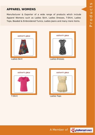 A Member of
APPAREL WOMENS
Manufacturer & Exporter of a wide range of products which include
Apparel Womens such as Ladies Skirt, Ladies Dresses, T-Shirt, Ladies
Tops, Beaded & Embroidered Tunics, Ladies Jeans and many more items.
Ladies Skirt Ladies Dresses
T-Shirt Ladies Tops
Products
 