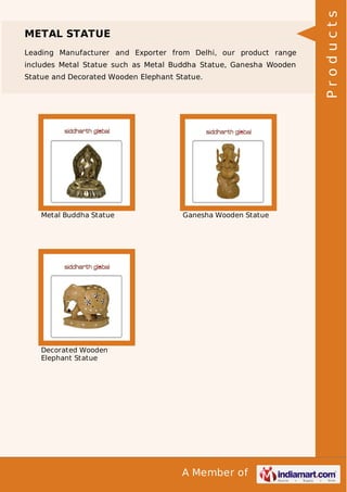 A Member of
METAL STATUE
Leading Manufacturer and Exporter from Delhi, our product range
includes Metal Statue such as Metal Buddha Statue, Ganesha Wooden
Statue and Decorated Wooden Elephant Statue.
Metal Buddha Statue Ganesha Wooden Statue
Decorated Wooden
Elephant Statue
Products
 