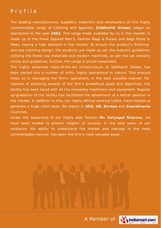 A Member of
P r o f i l e
The leading manufacturers, suppliers, exporters and wholesalers of this highly
commendable range of Clothing and Apparels, Siddharth Global, began its
operations in the year 2002. The range made available by us in the market, is
made up of the ﬁnest Apparel Men’s, Fashion Bags & Purses and Bags Packs &
Totes, having a high demand in the market. To ensure the product’s ﬁnishing
and eye catching design, the products are made as per the industry guidelines,
utilizing the ﬁnest raw materials and modern machines, as per the set industry
norms and guidelines. Further, the range is priced reasonably.
The highly advanced state-of-the-art infrastructure at Siddharth Global, has
been parted into a number of units, highly operational in nature. This process
helps us in managing the ﬁrm’s operations, in the best possible manner. For
reasons of attaining several of the ﬁrm’s predeﬁned goals and objectives, the
facility has been laced with all the necessary machinery and equipment. Regular
up-gradation of the facility has facilitated the attainment of a better position in
the market. In addition to this, our highly ethical working habits, have helped us
generate a huge client base. We export in USA, UK, Europe and Scandinavia
Countries.
Under the leadership of our highly able Partner, Mr. Satyapal Sharma, we
have been leaded to greater heights of success, in the past years of our
existence. His ability to understand the market and manage in the most
commendable manner, has been the firm’s most valuable asset.
 